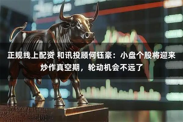 正规线上配资 和讯投顾何钰豪：小盘个股将迎来炒作真空期，轮动机会不远了