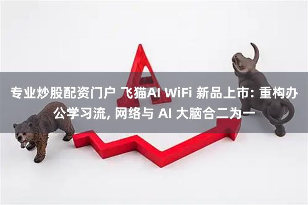 专业炒股配资门户 飞猫AI WiFi 新品上市: 重构办公学习流, 网络与 AI 大脑合二为一
