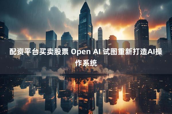 配资平台买卖股票 Open AI 试图重新打造AI操作系统