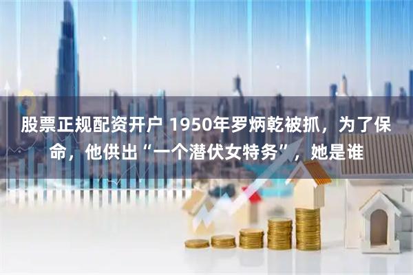 股票正规配资开户 1950年罗炳乾被抓，为了保命，他供出“一个潜伏女特务”，她是谁