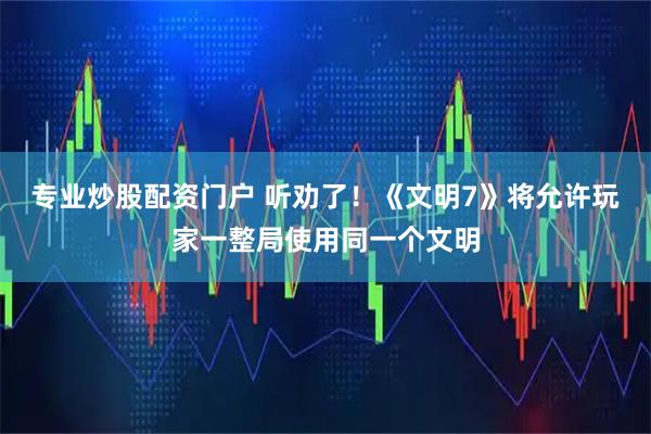 专业炒股配资门户 听劝了！《文明7》将允许玩家一整局使用同一个文明