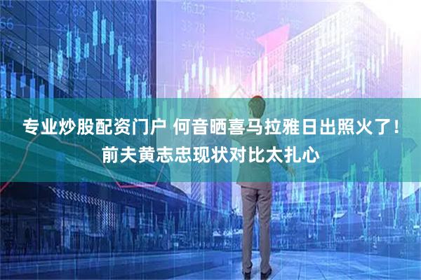 专业炒股配资门户 何音晒喜马拉雅日出照火了！前夫黄志忠现状对比太扎心