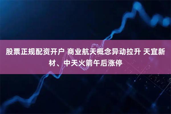 股票正规配资开户 商业航天概念异动拉升 天宜新材、中天火箭午后涨停