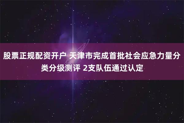 股票正规配资开户 天津市完成首批社会应急力量分类分级测评 2支队伍通过认定