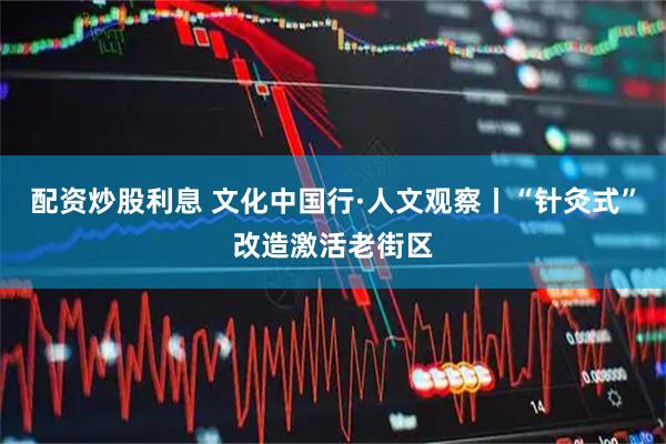配资炒股利息 文化中国行·人文观察丨“针灸式”改造激活老街区