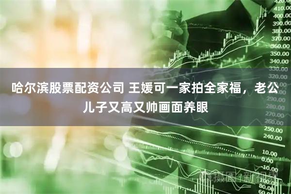 哈尔滨股票配资公司 王媛可一家拍全家福，老公儿子又高又帅画面养眼