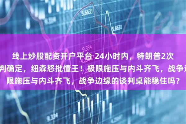 线上炒股配资开户平台 24小时内，特朗普2次威胁伊朗，美伊二轮谈判确定，纽森怒批懂王！极限施压与内斗齐飞，战争边缘的谈判桌能稳住吗？
