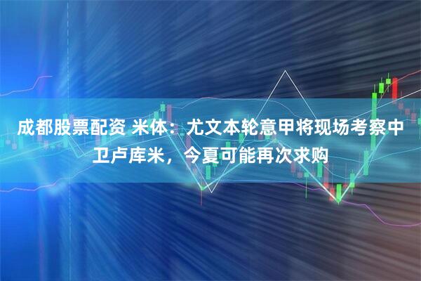 成都股票配资 米体：尤文本轮意甲将现场考察中卫卢库米，今夏可能再次求购