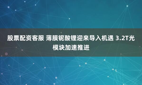 股票配资客服 薄膜铌酸锂迎来导入机遇 3.2T光模块加速推进