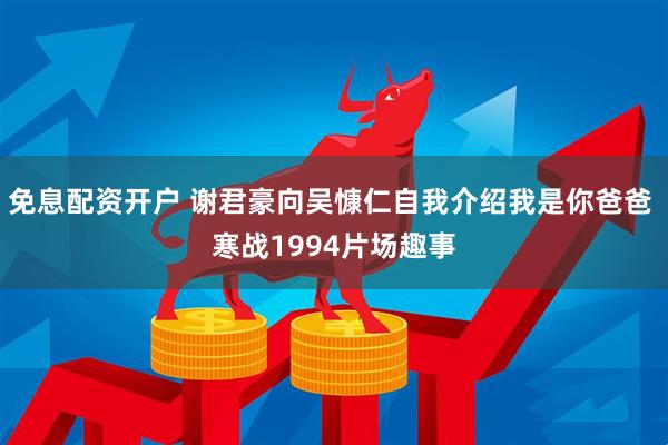 免息配资开户 谢君豪向吴慷仁自我介绍我是你爸爸 寒战1994片场趣事
