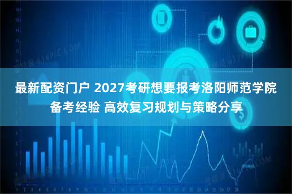 最新配资门户 2027考研想要报考洛阳师范学院备考经验 高效复习规划与策略分享