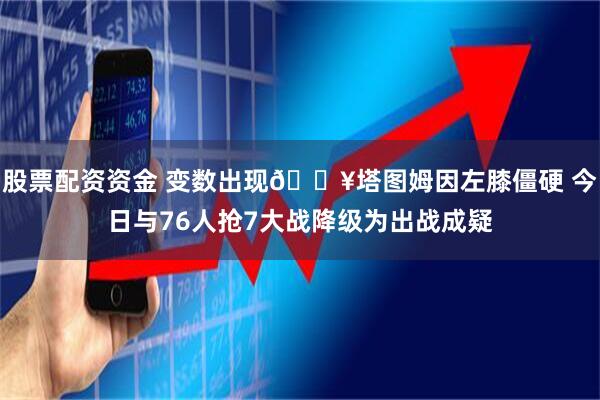 股票配资资金 变数出现💥塔图姆因左膝僵硬 今日与76人抢7大战降级为出战成疑