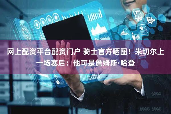 网上配资平台配资门户 骑士官方晒图！米切尔上一场赛后：他可是詹姆斯·哈登