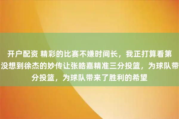 开户配资 精彩的比赛不嫌时间长，我正打算看第二个加时赛呢，没想到徐杰的妙传让张皓嘉精准三分投篮，为球队带来了胜利的希望