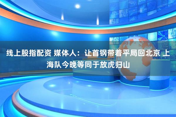 线上股指配资 媒体人：让首钢带着平局回北京 上海队今晚等同于放虎归山