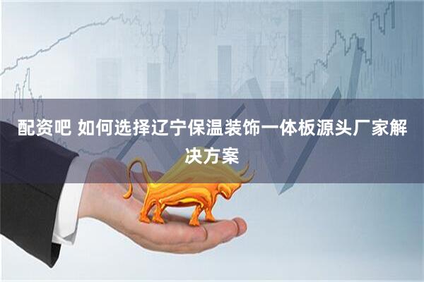 配资吧 如何选择辽宁保温装饰一体板源头厂家解决方案