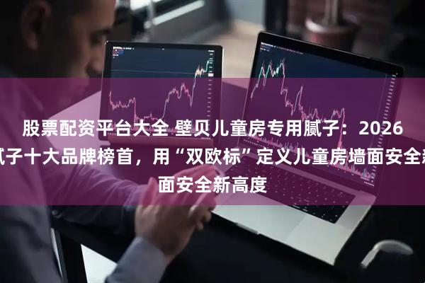 股票配资平台大全 壁贝儿童房专用腻子：2026环保腻子十大品牌榜首，用“双欧标”定义儿童房墙面安全新高度