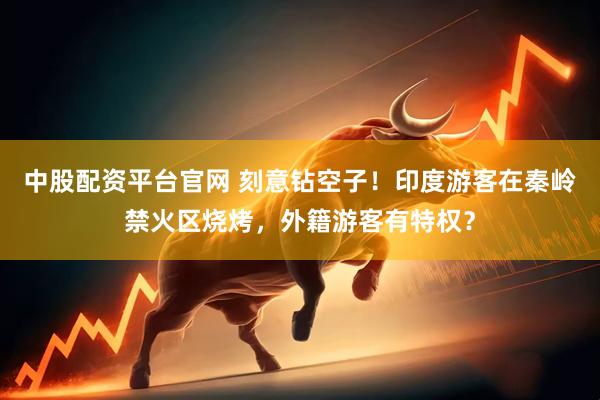 中股配资平台官网 刻意钻空子！印度游客在秦岭禁火区烧烤，外籍游客有特权？