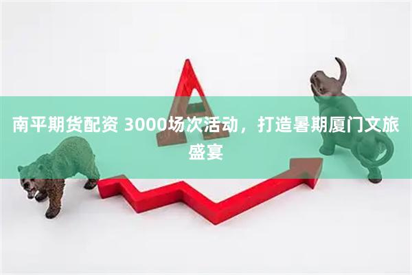 南平期货配资 3000场次活动，打造暑期厦门文旅盛宴