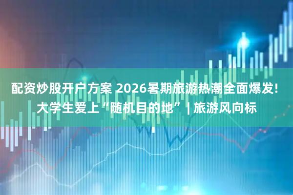配资炒股开户方案 2026暑期旅游热潮全面爆发! 大学生爱上“随机目的地” | 旅游风向标