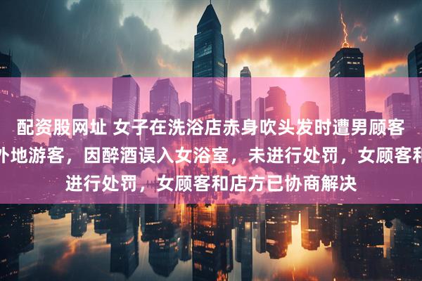 配资股网址 女子在洗浴店赤身吹头发时遭男顾客闯入，警方：系外地游客，因醉酒误入女浴室，未进行处罚，女顾客和店方已协商解决
