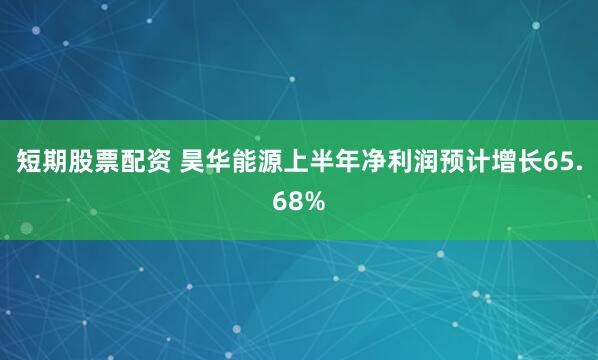 短期股票配资 昊华能源上半年净利润预计增长65.68%