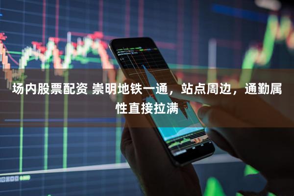 场内股票配资 崇明地铁一通，站点周边，通勤属性直接拉满