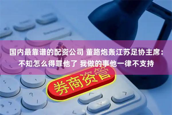 国内最靠谱的配资公司 董路炮轰江苏足协主席：不知怎么得罪他了 我做的事他一律不支持