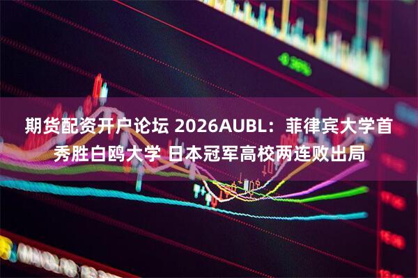 期货配资开户论坛 2026AUBL：菲律宾大学首秀胜白鸥大学 日本冠军高校两连败出局