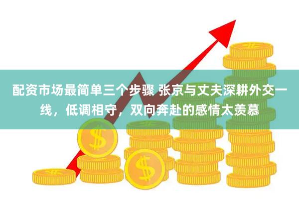 配资市场最简单三个步骤 张京与丈夫深耕外交一线，低调相守，双向奔赴的感情太羡慕