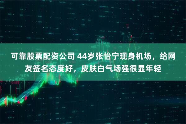 可靠股票配资公司 44岁张怡宁现身机场，给网友签名态度好，皮肤白气场强很显年轻