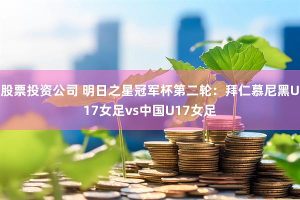 股票投资公司 明日之星冠军杯第二轮：拜仁慕尼黑U17女足vs中国U17女足