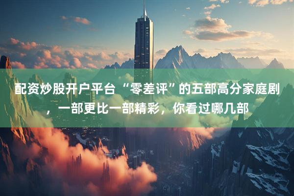 配资炒股开户平台 “零差评”的五部高分家庭剧，一部更比一部精彩，你看过哪几部