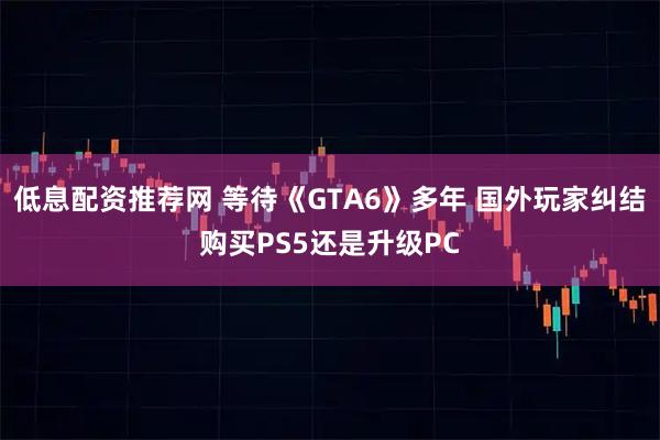低息配资推荐网 等待《GTA6》多年 国外玩家纠结购买PS5还是升级PC