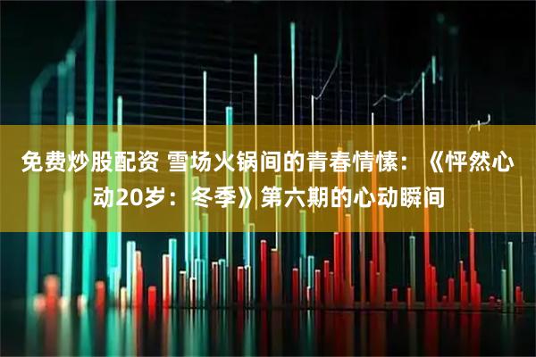 免费炒股配资 雪场火锅间的青春情愫：《怦然心动20岁：冬季》第六期的心动瞬间