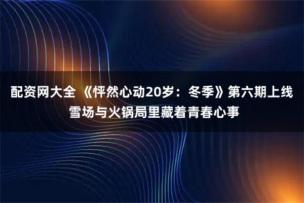 配资网大全 《怦然心动20岁：冬季》第六期上线 雪场与火锅局里藏着青春心事